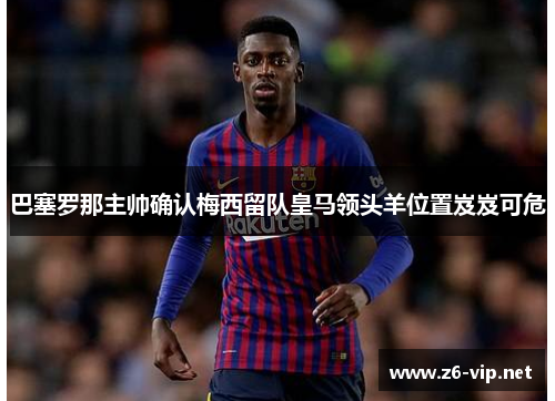 巴塞罗那主帅确认梅西留队皇马领头羊位置岌岌可危