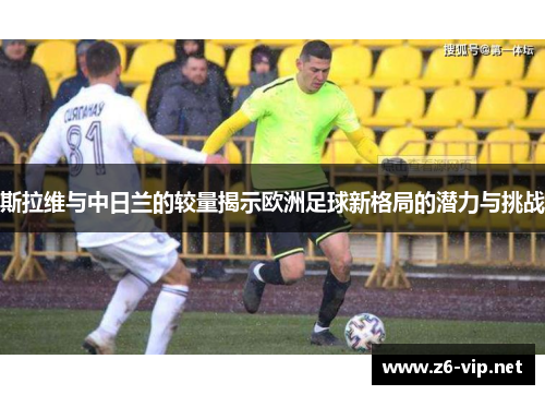 斯拉维与中日兰的较量揭示欧洲足球新格局的潜力与挑战