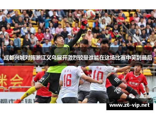 成都兴城对阵浙江义乌展开激烈较量谁能在这场比赛中笑到最后