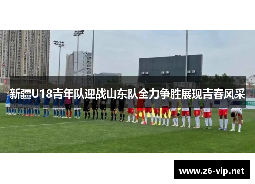 新疆U18青年队迎战山东队全力争胜展现青春风采