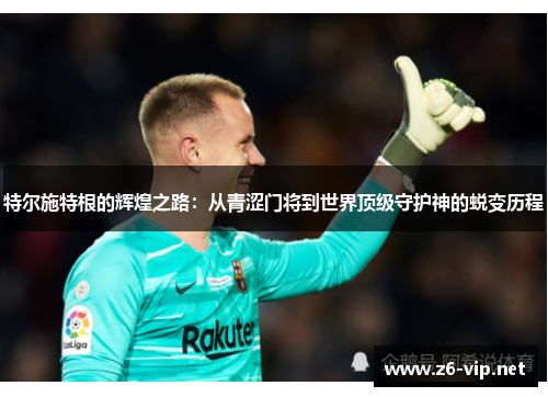 特尔施特根的辉煌之路:从青涩门将到世界顶级守护神的蜕变历程 特尔施特根的辉煌之路:从青涩门将到世界顶级守护神的蜕变历程