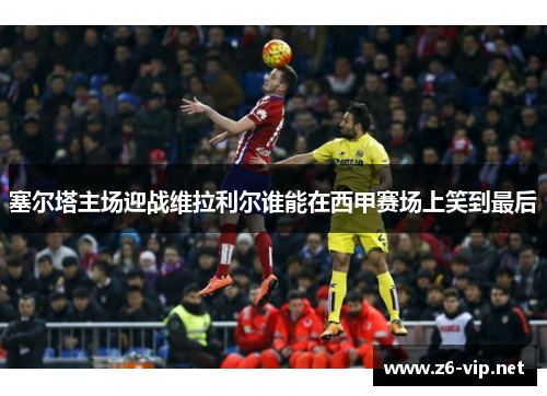 塞尔塔主场迎战维拉利尔谁能在西甲赛场上笑到最后 塞尔塔主场迎战维拉利尔谁能在西甲赛场上笑到最后